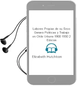 Descargar AudioLibro Labores Propias de su Sexo. Género, Políticas y Trabajo en Chile Urbano 1900-1930 . 2ª Edición de Elizabeth Hutchison año 2014